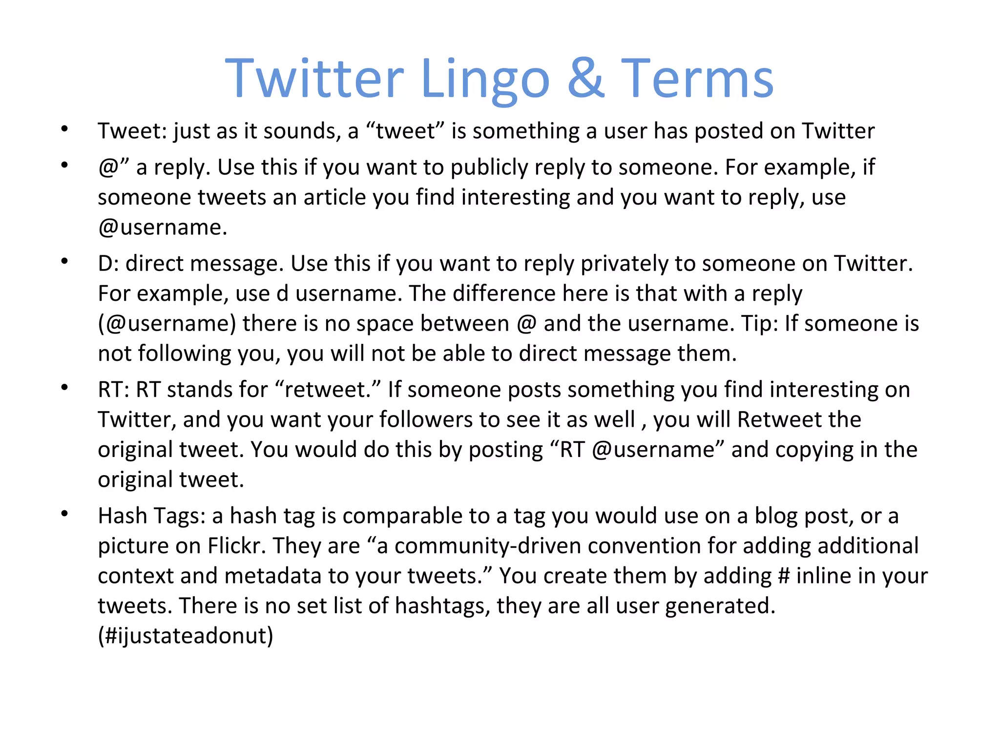 Twitter Lingo & Terms
•   Tweet: just as it sounds, a “tweet” is something a user has posted on Twitter
•   @” a reply. Use this if you want to publicly reply to someone. For example, if
    someone tweets an article you find interesting and you want to reply, use
    @username.
•   D: direct message. Use this if you want to reply privately to someone on Twitter.
    For example, use d username. The difference here is that with a reply
    (@username) there is no space between @ and the username. Tip: If someone is
    not following you, you will not be able to direct message them.
•   RT: RT stands for “retweet.” If someone posts something you find interesting on
    Twitter, and you want your followers to see it as well , you will Retweet the
    original tweet. You would do this by posting “RT @username” and copying in the
    original tweet.
•   Hash Tags: a hash tag is comparable to a tag you would use on a blog post, or a
    picture on Flickr. They are “a community-driven convention for adding additional
    context and metadata to your tweets.” You create them by adding # inline in your
    tweets. There is no set list of hashtags, they are all user generated.
    (#ijustateadonut)
 
