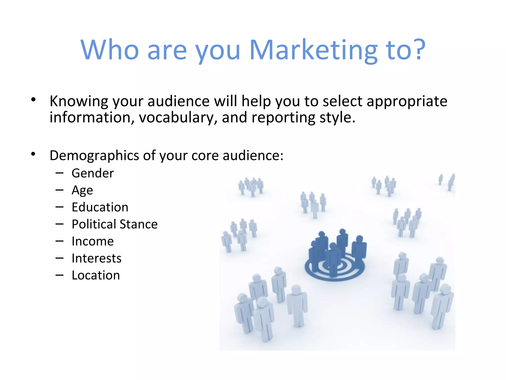 Who are you Marketing to?
• Knowing your audience will help you to select appropriate
  information, vocabulary, and reporting style.

• Demographics of your core audience:
   –   Gender
   –   Age
   –   Education
   –   Political Stance
   –   Income
   –   Interests
   –   Location
 