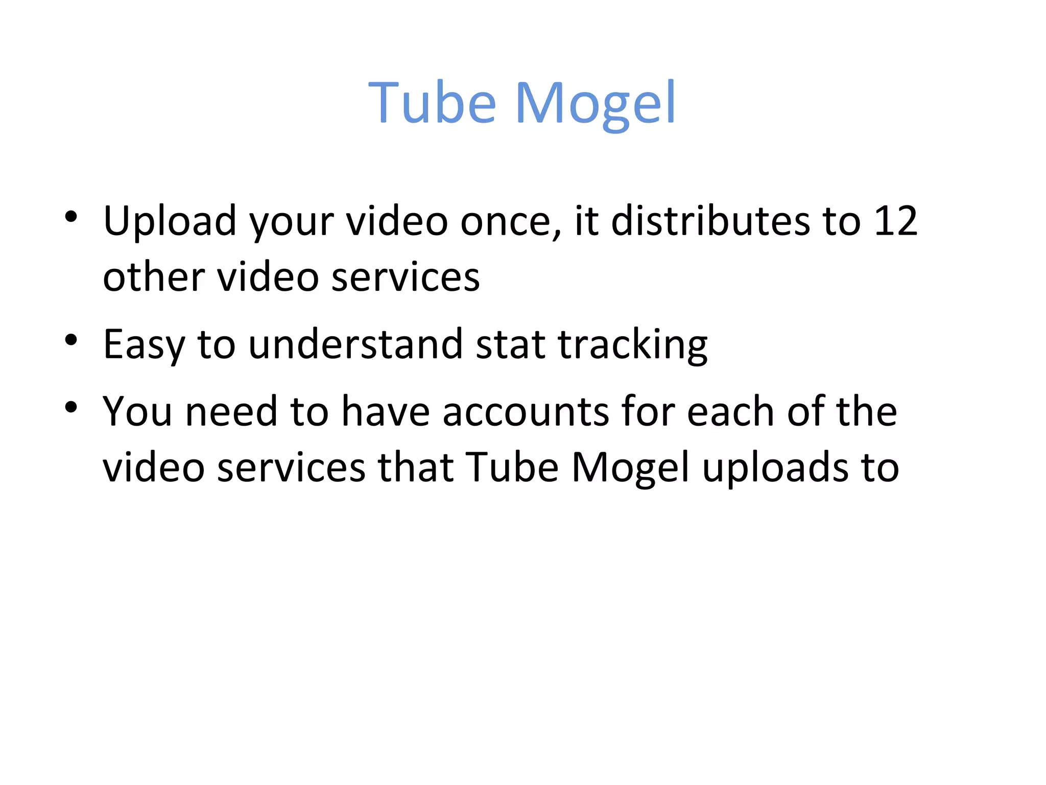 Tube Mogel
• Upload your video once, it distributes to 12
  other video services
• Easy to understand stat tracking
• You need to have accounts for each of the
  video services that Tube Mogel uploads to
 