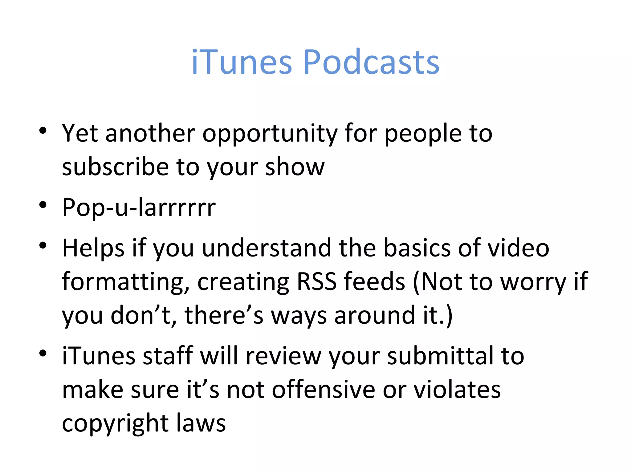 iTunes Podcasts
• Yet another opportunity for people to
  subscribe to your show
• Pop-u-larrrrrr
• Helps if you understand the basics of video
  formatting, creating RSS feeds (Not to worry if
  you don’t, there’s ways around it.)
• iTunes staff will review your submittal to
  make sure it’s not offensive or violates
  copyright laws
 