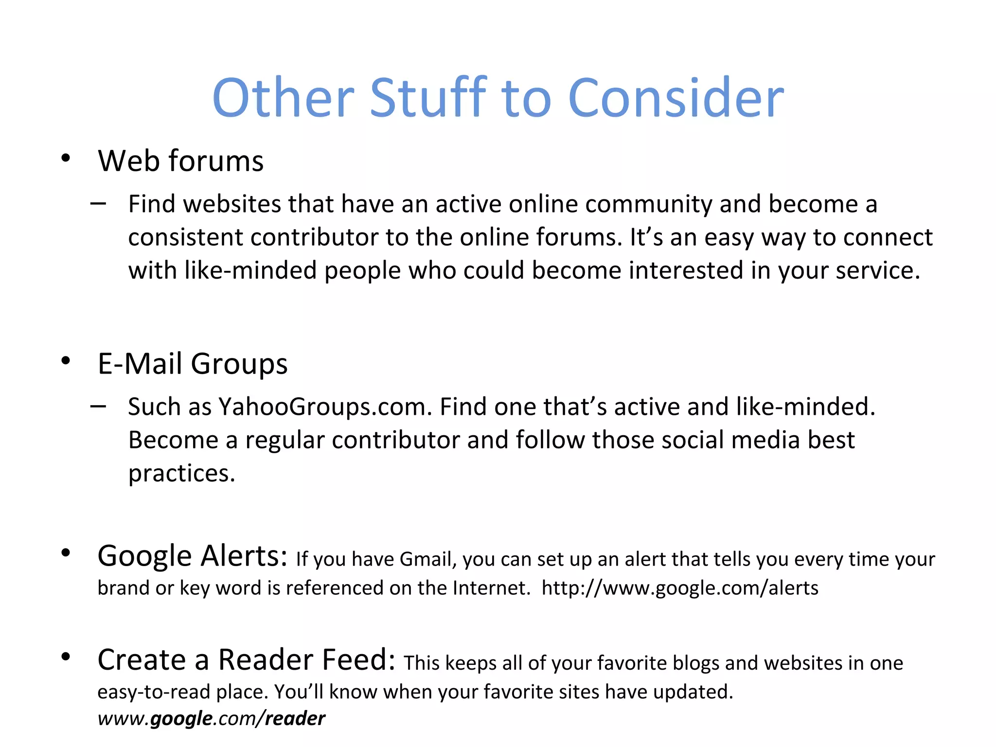 Other Stuff to Consider
• Web forums
   – Find websites that have an active online community and become a
     consistent contributor to the online forums. It’s an easy way to connect
     with like-minded people who could become interested in your service.


• E-Mail Groups
   – Such as YahooGroups.com. Find one that’s active and like-minded.
     Become a regular contributor and follow those social media best
     practices.

• Google Alerts: If you have Gmail, you can set up an alert that tells you every time your
   brand or key word is referenced on the Internet. http://www.google.com/alerts


• Create a Reader Feed: This keeps all of your favorite blogs and websites in one
   easy-to-read place. You’ll know when your favorite sites have updated.
   www.google.com/reader
 