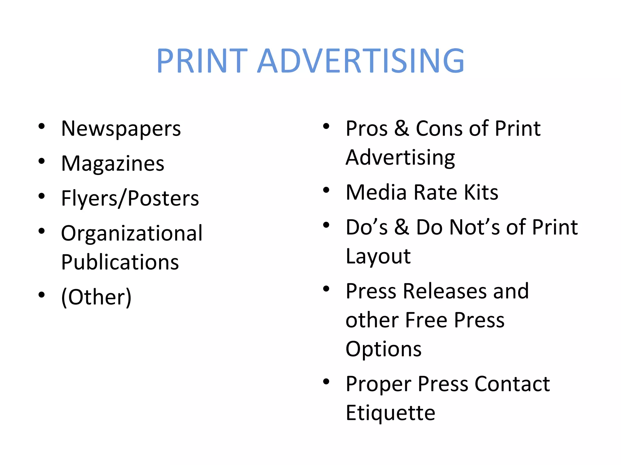PRINT ADVERTISING
• Newspapers        • Pros & Cons of Print
• Magazines           Advertising
• Flyers/Posters    • Media Rate Kits
• Organizational    • Do’s & Do Not’s of Print
  Publications        Layout
• (Other)           • Press Releases and
                      other Free Press
                      Options
                    • Proper Press Contact
                      Etiquette
 