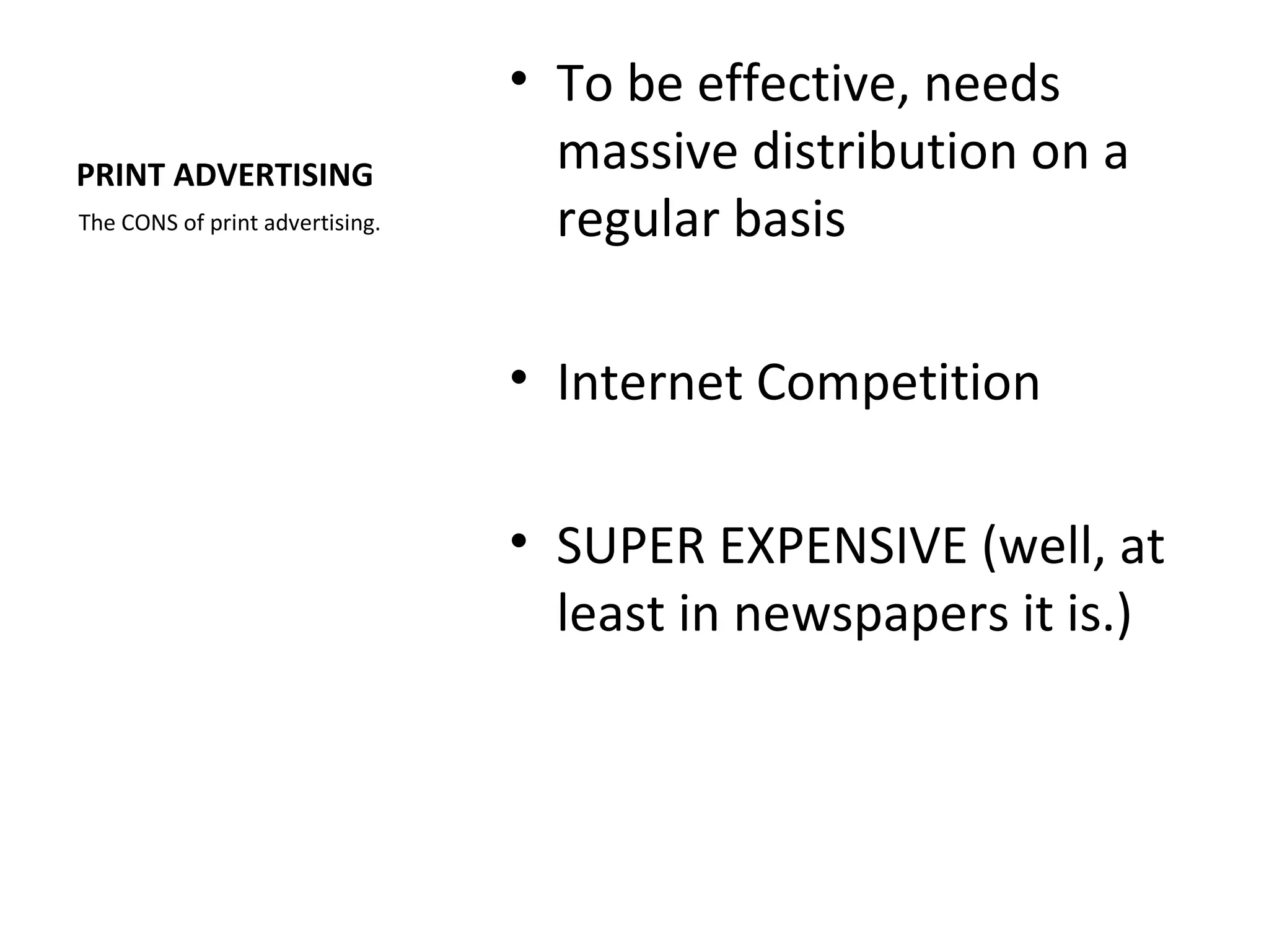 • To be effective, needs
PRINT ADVERTISING                  massive distribution on a
The CONS of print advertising.     regular basis

                                 • Internet Competition

                                 • SUPER EXPENSIVE (well, at
                                   least in newspapers it is.)
 