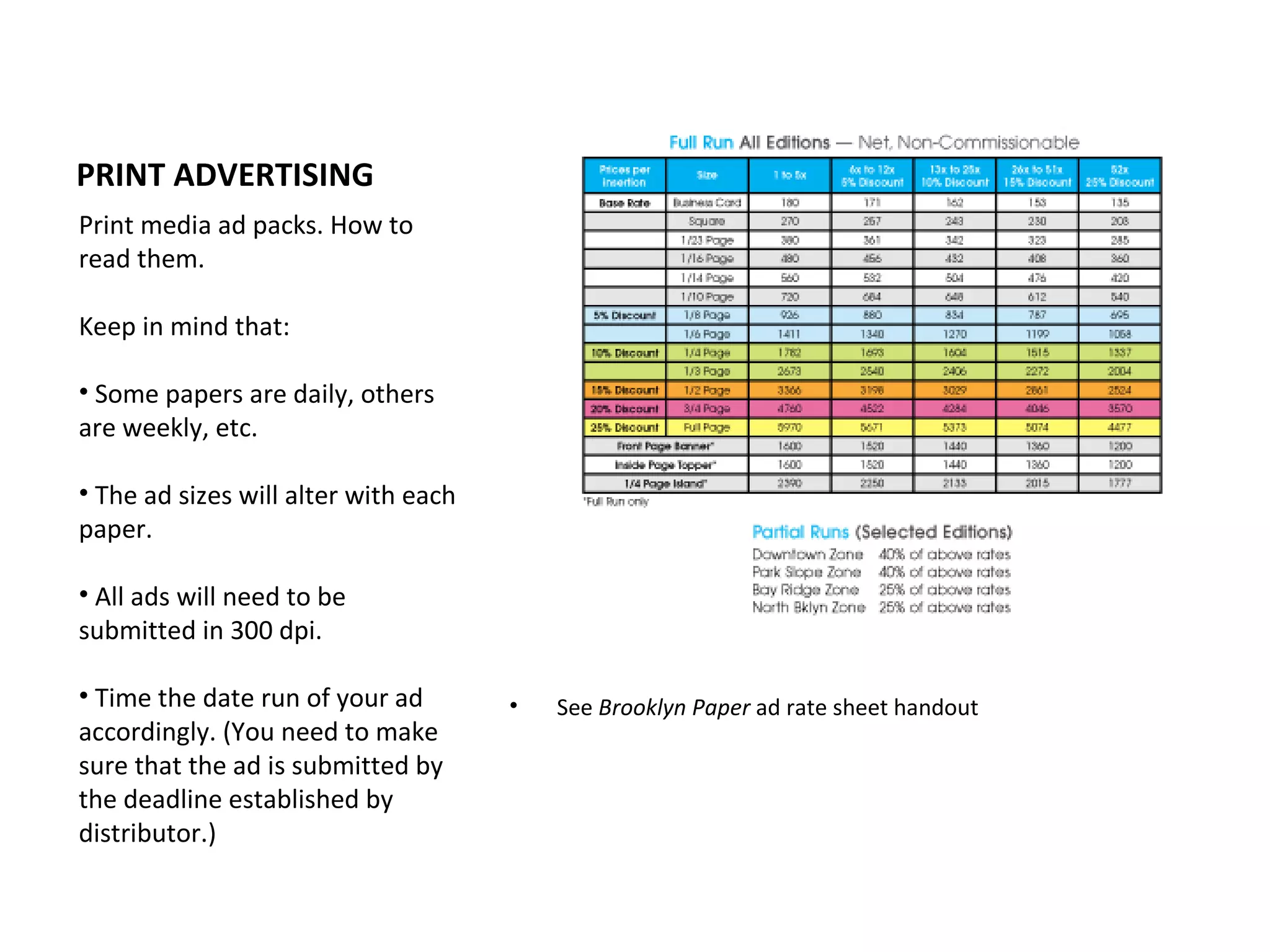 PRINT ADVERTISING
Print media ad packs. How to
read them.

Keep in mind that:

• Some papers are daily, others
are weekly, etc.

• The ad sizes will alter with each
paper.

• All ads will need to be
submitted in 300 dpi.

• Time the date run of your ad        •   See Brooklyn Paper ad rate sheet handout
accordingly. (You need to make
sure that the ad is submitted by
the deadline established by
distributor.)
 