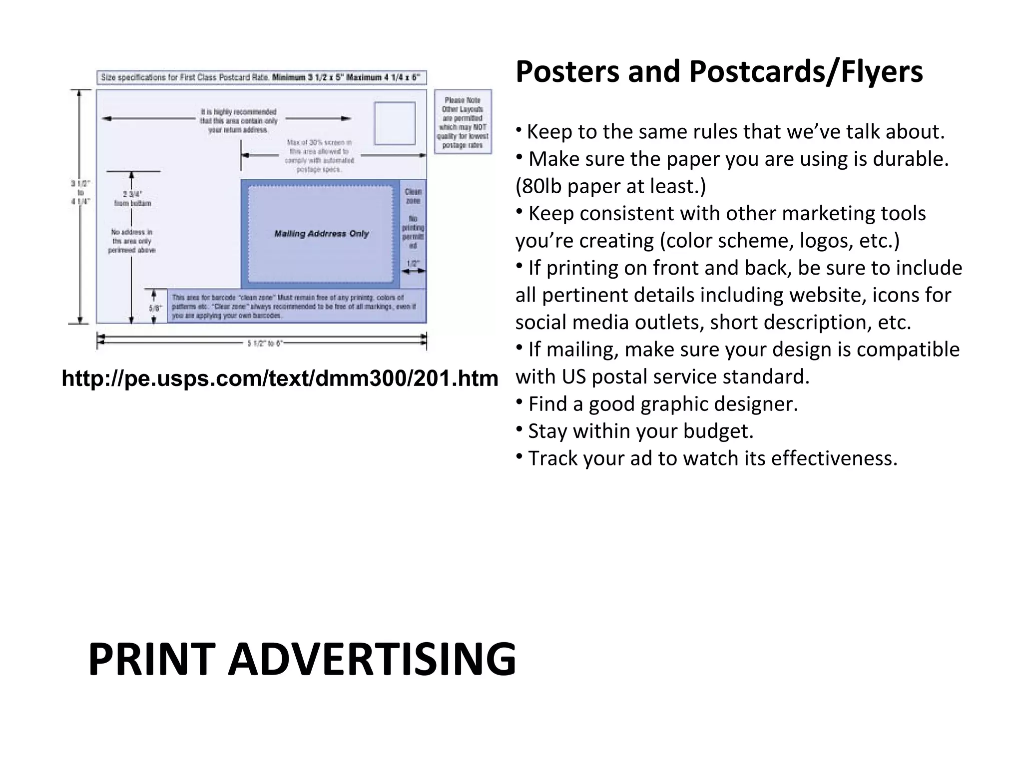 Posters and Postcards/Flyers
                                             • Keep to the same rules that we’ve talk about.
                                       • Make sure the paper you are using is durable.
                                       (80lb paper at least.)
                                       • Keep consistent with other marketing tools
                                       you’re creating (color scheme, logos, etc.)
                                       • If printing on front and back, be sure to include
                                       all pertinent details including website, icons for
                                       social media outlets, short description, etc.
                                       • If mailing, make sure your design is compatible
http://pe.usps.com/text/dmm300/201.htm with US postal service standard.
                                       • Find a good graphic designer.
                                       • Stay within your budget.
                                       • Track your ad to watch its effectiveness.




  PRINT ADVERTISING
 
