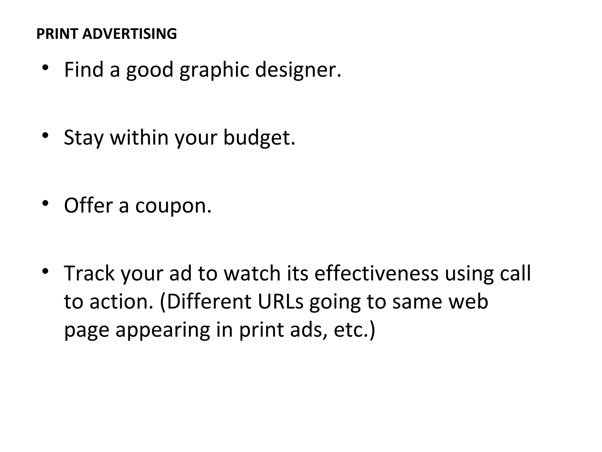 PRINT ADVERTISING

• Find a good graphic designer.

• Stay within your budget.

• Offer a coupon.

• Track your ad to watch its effectiveness using call
  to action. (Different URLs going to same web
  page appearing in print ads, etc.)
 