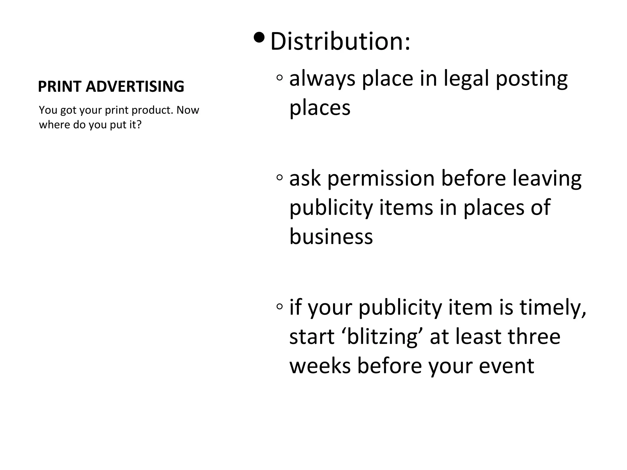  Distribution:
PRINT ADVERTISING                   ◦ always place in legal posting
You got your print product. Now       places
where do you put it?



                                    ◦ ask permission before leaving
                                      publicity items in places of
                                      business

                                    ◦ if your publicity item is timely,
                                      start ‘blitzing’ at least three
                                      weeks before your event
 