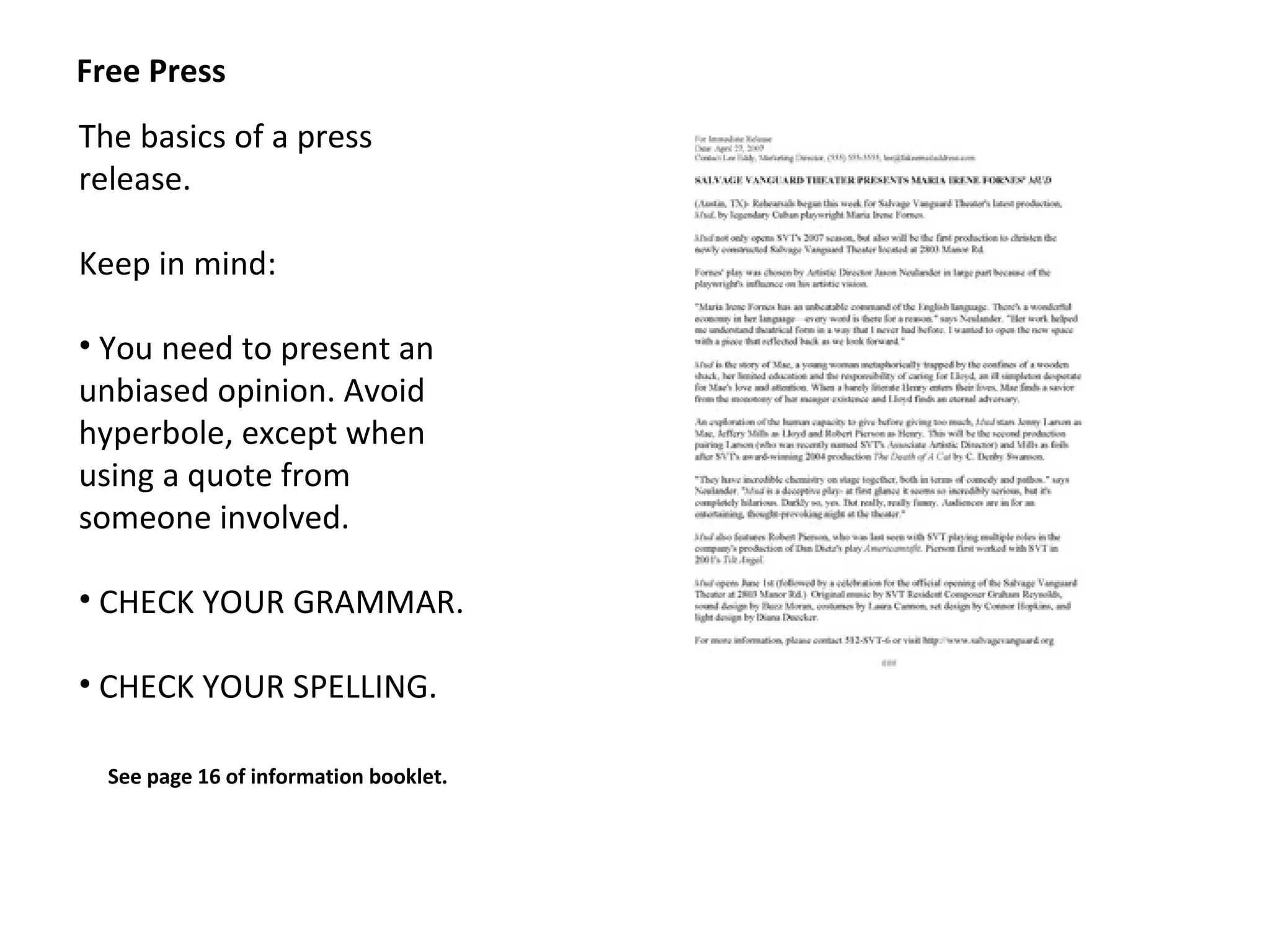 Free Press
The basics of a press
release.

Keep in mind:

• You need to present an
unbiased opinion. Avoid
hyperbole, except when
using a quote from
someone involved.

• CHECK YOUR GRAMMAR.

• CHECK YOUR SPELLING.

  See page 16 of information booklet.
 
