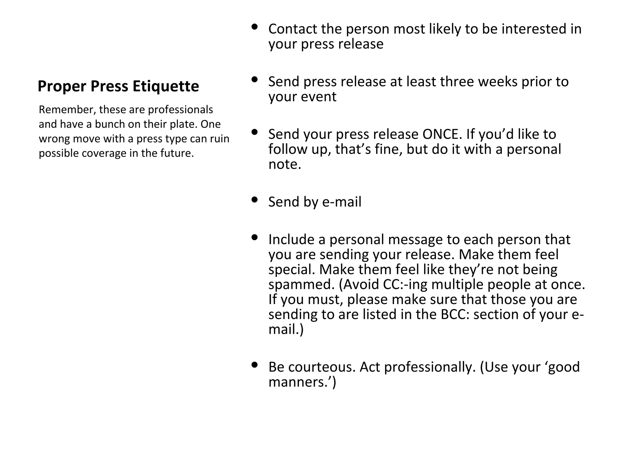  Contact the person most likely to be interested in
                                          your press release

Proper Press Etiquette                   Send press release at least three weeks prior to
                                          your event
Remember, these are professionals
and have a bunch on their plate. One
wrong move with a press type can ruin    Send your press release ONCE. If you’d like to
possible coverage in the future.          follow up, that’s fine, but do it with a personal
                                          note.

                                         Send by e-mail

                                         Include a personal message to each person that
                                          you are sending your release. Make them feel
                                          special. Make them feel like they’re not being
                                          spammed. (Avoid CC:-ing multiple people at once.
                                          If you must, please make sure that those you are
                                          sending to are listed in the BCC: section of your e-
                                          mail.)

                                         Be courteous. Act professionally. (Use your ‘good
                                          manners.’)
 