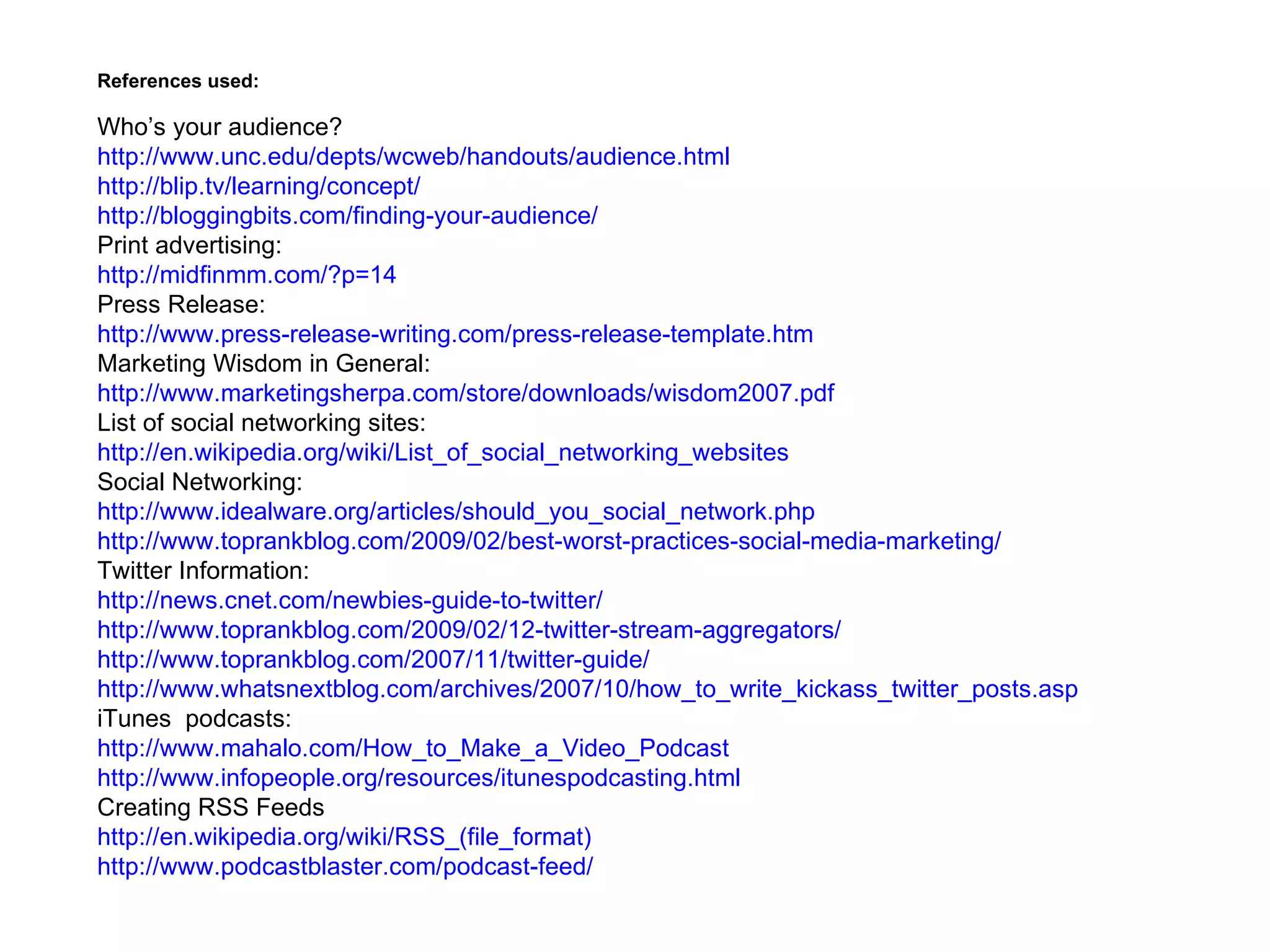 References used:

Who’s your audience?
http://www.unc.edu/depts/wcweb/handouts/audience.html
http://blip.tv/learning/concept/
http://bloggingbits.com/finding-your-audience/
Print advertising:
http://midfinmm.com/?p=14
Press Release:
http://www.press-release-writing.com/press-release-template.htm
Marketing Wisdom in General:
http://www.marketingsherpa.com/store/downloads/wisdom2007.pdf
List of social networking sites:
http://en.wikipedia.org/wiki/List_of_social_networking_websites
Social Networking:
http://www.idealware.org/articles/should_you_social_network.php
http://www.toprankblog.com/2009/02/best-worst-practices-social-media-marketing/
Twitter Information:
http://news.cnet.com/newbies-guide-to-twitter/
http://www.toprankblog.com/2009/02/12-twitter-stream-aggregators/
http://www.toprankblog.com/2007/11/twitter-guide/
http://www.whatsnextblog.com/archives/2007/10/how_to_write_kickass_twitter_posts.asp
iTunes podcasts:
http://www.mahalo.com/How_to_Make_a_Video_Podcast
http://www.infopeople.org/resources/itunespodcasting.html
Creating RSS Feeds
http://en.wikipedia.org/wiki/RSS_(file_format)
http://www.podcastblaster.com/podcast-feed/
 