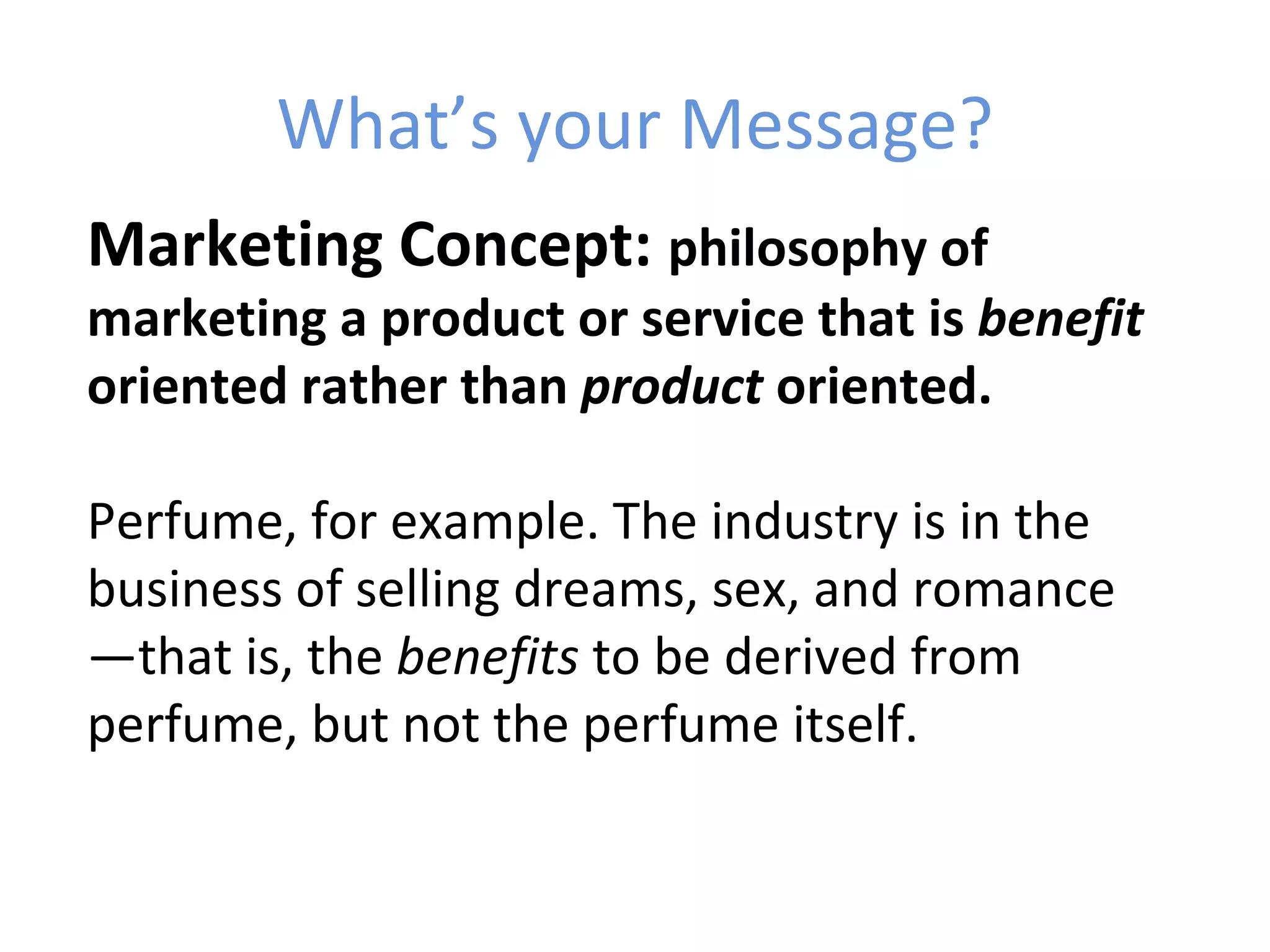 What’s your Message?
Marketing Concept: philosophy of
marketing a product or service that is benefit
oriented rather than product oriented.

Perfume, for example. The industry is in the
business of selling dreams, sex, and romance
—that is, the benefits to be derived from
perfume, but not the perfume itself.
 