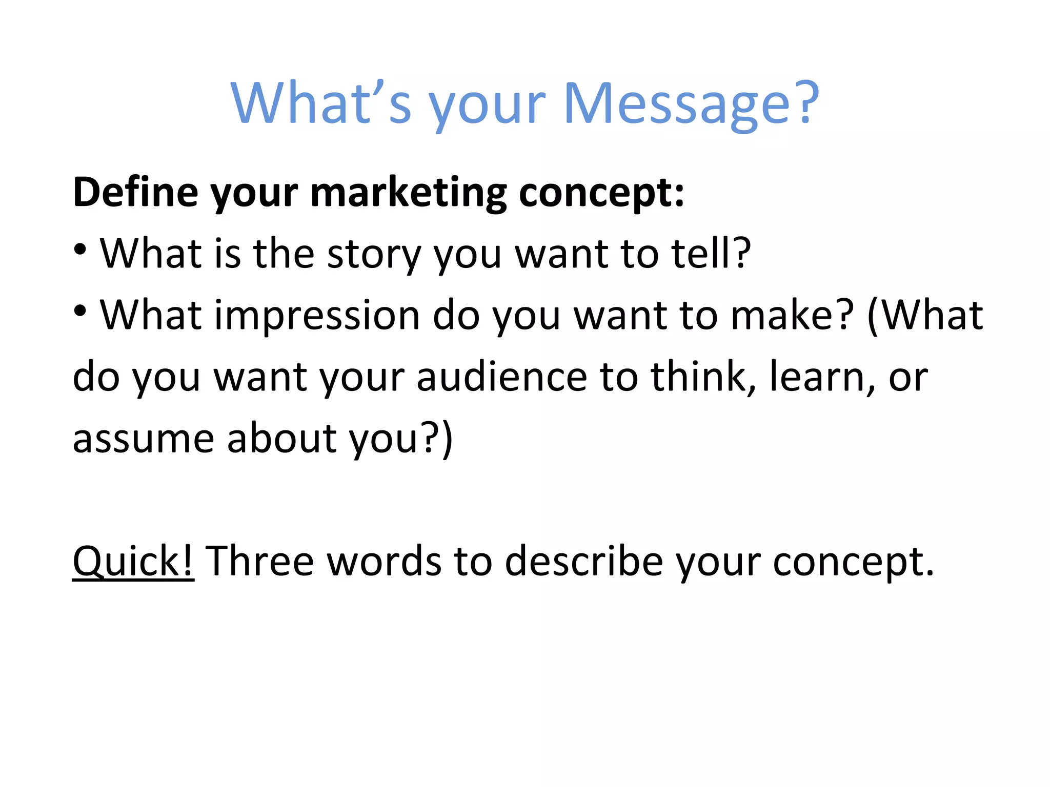 What’s your Message?
Define your marketing concept:
• What is the story you want to tell?
• What impression do you want to make? (What
do you want your audience to think, learn, or
assume about you?)

Quick! Three words to describe your concept.
 