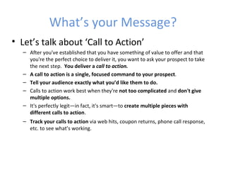 What’s your Message?
• Let’s talk about ‘Call to Action’
  – After you've established that you have something of value to offer and that
    you're the perfect choice to deliver it, you want to ask your prospect to take
    the next step. You deliver a call to action.
  – A call to action is a single, focused command to your prospect.
  – Tell your audience exactly what you’d like them to do.
  – Calls to action work best when they're not too complicated and don't give
    multiple options.
  – It's perfectly legit—in fact, it's smart—to create multiple pieces with
    different calls to action.
  – Track your calls to action via web hits, coupon returns, phone call response,
    etc. to see what’s working.
 