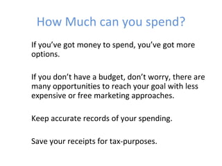 How Much can you spend?
If you’ve got money to spend, you’ve got more
options.

If you don’t have a budget, don’t worry, there are
many opportunities to reach your goal with less
expensive or free marketing approaches.

Keep accurate records of your spending.

Save your receipts for tax-purposes.
 