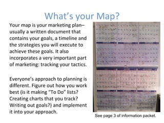 What’s your Map?
Your map is your marketing plan–
usually a written document that
contains your goals, a timeline and
the strategies you will execute to
achieve these goals. It also
incorporates a very important part
of marketing: tracking your tactics.

Everyone’s approach to planning is
different. Figure out how you work
best (is it making “To Do” lists?
Creating charts that you track?
Writing out goals?) and implement
it into your approach.
                                       See page 3 of information packet.
 