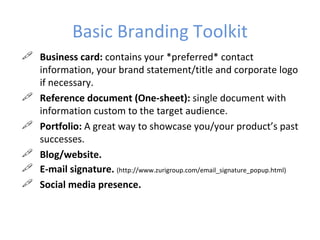 Basic Branding Toolkit
 Business card: contains your *preferred* contact
  information, your brand statement/title and corporate logo
  if necessary.
 Reference document (One-sheet): single document with
  information custom to the target audience.
 Portfolio: A great way to showcase you/your product’s past
  successes.
 Blog/website.
 E-mail signature. (http://www.zurigroup.com/email_signature_popup.html)
 Social media presence.
 