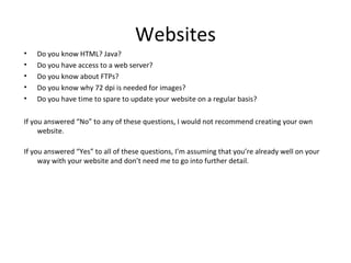 Websites
•   Do you know HTML? Java?
•   Do you have access to a web server?
•   Do you know about FTPs?
•   Do you know why 72 dpi is needed for images?
•   Do you have time to spare to update your website on a regular basis?

If you answered “No” to any of these questions, I would not recommend creating your own
     website.

If you answered “Yes” to all of these questions, I’m assuming that you’re already well on your
     way with your website and don’t need me to go into further detail.
 