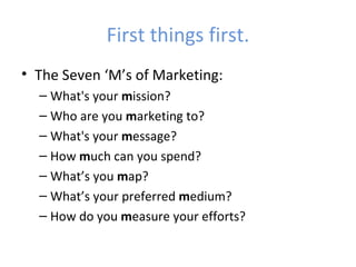 First things first.
• The Seven ‘M’s of Marketing:
  – What's your mission?
  – Who are you marketing to?
  – What's your message?
  – How much can you spend?
  – What’s you map?
  – What’s your preferred medium?
  – How do you measure your efforts?
 