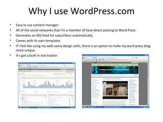 Why I use WordPress.com
•   Easy to use content manager.
•   All of the social networks that I’m a member of have direct posting to Word Press.
•   Generates an RSS feed for subscribers automatically.
•   Comes with its own templates
•   If I feel like using my web-savvy design skills, there is an option to make my word press blog
    more unique.
•   It’s got a built in stat tracker.
 