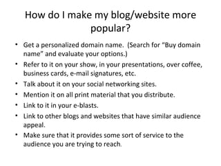 How do I make my blog/website more
                popular?
• Get a personalized domain name. (Search for “Buy domain
  name” and evaluate your options.)
• Refer to it on your show, in your presentations, over coffee,
  business cards, e-mail signatures, etc.
• Talk about it on your social networking sites.
• Mention it on all print material that you distribute.
• Link to it in your e-blasts.
• Link to other blogs and websites that have similar audience
  appeal.
• Make sure that it provides some sort of service to the
  audience you are trying to reach.
 