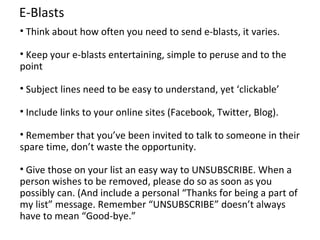 E-Blasts
• Think about how often you need to send e-blasts, it varies.

• Keep your e-blasts entertaining, simple to peruse and to the
point

• Subject lines need to be easy to understand, yet ‘clickable’

• Include links to your online sites (Facebook, Twitter, Blog).

• Remember that you’ve been invited to talk to someone in their
spare time, don’t waste the opportunity.

• Give those on your list an easy way to UNSUBSCRIBE. When a
person wishes to be removed, please do so as soon as you
possibly can. (And include a personal “Thanks for being a part of
my list” message. Remember “UNSUBSCRIBE” doesn’t always
have to mean “Good-bye.”
 