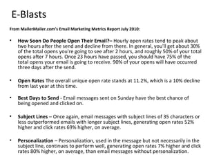 E-Blasts
From MailerMailer.com’s Email Marketing Metrics Report July 2010:

•   How Soon Do People Open Their Email?– Hourly open rates tend to peak about
    two hours after the send and decline from there. In general, you'll get about 30%
    of the total opens you're going to see after 2 hours, and roughly 50% of your total
    opens after 7 hours. Once 23 hours have passed, you should have 75% of the
    total opens your email is going to receive. 90% of your opens will have occurred
    three days after the send.

•   Open Rates The overall unique open rate stands at 11.2%, which is a 10% decline
    from last year at this time.

•   Best Days to Send - Email messages sent on Sunday have the best chance of
    being opened and clicked on.

•   Subject Lines – Once again, email messages with subject lines of 35 characters or
    less outperformed emails with longer subject lines, generating open rates 52%
    higher and click rates 69% higher, on average.

•   Personalization – Personalization, used in the message but not necessarily in the
    subject line, continues to perform well, generating open rates 7% higher and click
    rates 80% higher, on average, than email messages without personalization.
 