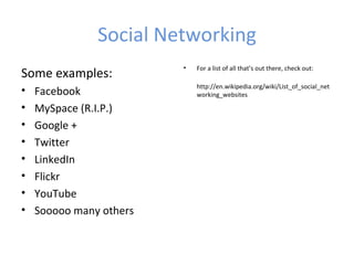 Social Networking
                         •   For a list of all that’s out there, check out:
Some examples:
                             http://en.wikipedia.org/wiki/List_of_social_net
•   Facebook                 working_websites

•   MySpace (R.I.P.)
•   Google +
•   Twitter
•   LinkedIn
•   Flickr
•   YouTube
•   Sooooo many others
 