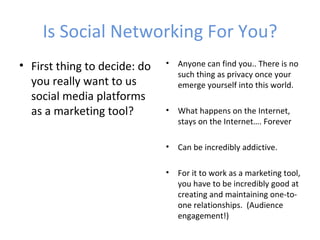 Is Social Networking For You?
• First thing to decide: do   •   Anyone can find you.. There is no
                                  such thing as privacy once your
  you really want to us           emerge yourself into this world.
  social media platforms
  as a marketing tool?        •   What happens on the Internet,
                                  stays on the Internet…. Forever

                              •   Can be incredibly addictive.

                              •   For it to work as a marketing tool,
                                  you have to be incredibly good at
                                  creating and maintaining one-to-
                                  one relationships. (Audience
                                  engagement!)
 