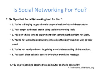 Is Social Networking For You?
 Six Signs that Social Networking Isn't for You*:
   ◦ 1. You're still trying to get a handle on your basic software infrastructure.

   ◦ 2. Your target audiences aren't using social networking tools

   ◦ 3. You don't have time to experiment with something that might not work.

   ◦ 4. You're not willing to deal with technologies that don't work as well as they
     could.

   ◦ 5. You're not ready to invest in gaining a real understanding of the medium.

   ◦ 6. You want clear editorial control over your brand and message.



   7. You enjoy not being attached to a computer or phone constantly.
                                                             * From www.idealware.org
 
