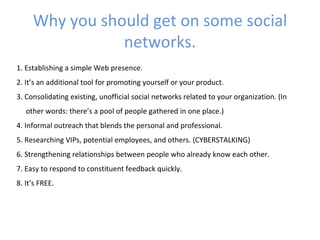 Why you should get on some social
                networks.
1. Establishing a simple Web presence.
2. It’s an additional tool for promoting yourself or your product.
3. Consolidating existing, unofficial social networks related to your organization. (In
   other words: there’s a pool of people gathered in one place.)
4. Informal outreach that blends the personal and professional.
5. Researching VIPs, potential employees, and others. (CYBERSTALKING)
6. Strengthening relationships between people who already know each other.
7. Easy to respond to constituent feedback quickly.
8. It’s FREE.
 