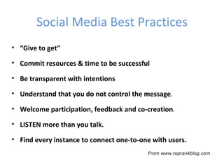 Social Media Best Practices
• “Give to get”

• Commit resources & time to be successful

• Be transparent with intentions

• Understand that you do not control the message.

• Welcome participation, feedback and co-creation.

• LISTEN more than you talk.

• Find every instance to connect one-to-one with users.
                                          From www.toprankblog.com
 