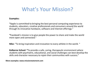 What’s Your Mission?
   Examples:

   “Apple is committed to bringing the best personal computing experience to
   students, educators, creative professionals and consumers around the world
   through its innovative hardware, software and Internet offerings.”

   “Facebook’s mission is to give people the power to share and make the world
   more open and connected.”

   Nike: “To bring inspiration and innovation to every athlete in the world. “

   Kolborne School: “To provide a safe, caring, therapeutic environment where
   students with psychiatric, educational, and social challenges can best develop the
   skills and character necessary to rejoin their communities with success.”

More examples: www.missionstatement.com
 
