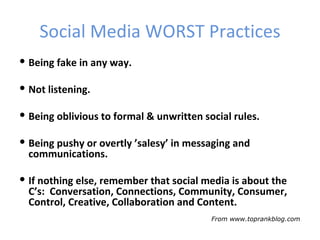 Social Media WORST Practices
 Being fake in any way.

 Not listening.

 Being oblivious to formal & unwritten social rules.

 Being pushy or overtly ’salesy’ in messaging and
  communications.

 If nothing else, remember that social media is about the
  C’s: Conversation, Connections, Community, Consumer,
  Control, Creative, Collaboration and Content.
                                          From www.toprankblog.com
 