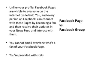 • Unlike your profile, Facebook Pages
  are visible to everyone on the
  internet by default. You, and every
  person on Facebook, can connect
                                        Facebook Page
  with these Pages by becoming a fan
  and then receive their updates in     vs.
  your News Feed and interact with      Facebook Group
  them.

• You cannot email everyone who’s a
  fan of your Facebook Page.

• You’re provided with stats.
 