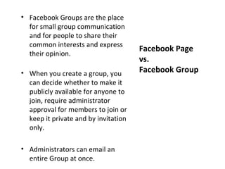 • Facebook Groups are the place
  for small group communication
  and for people to share their
  common interests and express
                                      Facebook Page
  their opinion.
                                      vs.
• When you create a group, you        Facebook Group
  can decide whether to make it
  publicly available for anyone to
  join, require administrator
  approval for members to join or
  keep it private and by invitation
  only.

• Administrators can email an
  entire Group at once.
 