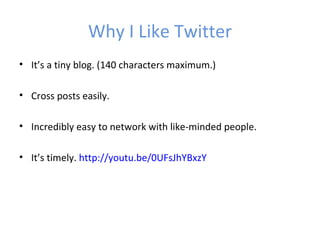 Why I Like Twitter
• It’s a tiny blog. (140 characters maximum.)

• Cross posts easily.

• Incredibly easy to network with like-minded people.

• It’s timely. http://youtu.be/0UFsJhYBxzY
 