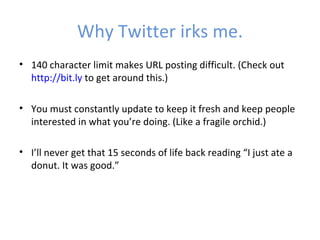Why Twitter irks me.
• 140 character limit makes URL posting difficult. (Check out
  http://bit.ly to get around this.)

• You must constantly update to keep it fresh and keep people
  interested in what you’re doing. (Like a fragile orchid.)

• I’ll never get that 15 seconds of life back reading “I just ate a
  donut. It was good.”
 