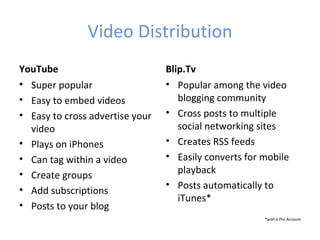 Video Distribution
YouTube                          Blip.Tv
• Super popular                  • Popular among the video
• Easy to embed videos              blogging community
• Easy to cross advertise your   • Cross posts to multiple
  video                             social networking sites
• Plays on iPhones               • Creates RSS feeds
• Can tag within a video         • Easily converts for mobile
• Create groups                     playback
                                 • Posts automatically to
• Add subscriptions
                                    iTunes*
• Posts to your blog
                                                       *with a Pro Account
 
