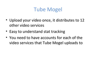 Tube Mogel
• Upload your video once, it distributes to 12
  other video services
• Easy to understand stat tracking
• You need to have accounts for each of the
  video services that Tube Mogel uploads to
 