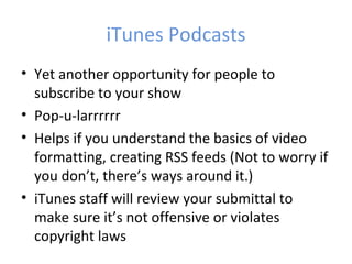 iTunes Podcasts
• Yet another opportunity for people to
  subscribe to your show
• Pop-u-larrrrrr
• Helps if you understand the basics of video
  formatting, creating RSS feeds (Not to worry if
  you don’t, there’s ways around it.)
• iTunes staff will review your submittal to
  make sure it’s not offensive or violates
  copyright laws
 