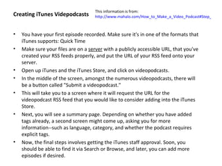 This information is from:
Creating iTunes Videpodcasts         http://www.mahalo.com/How_to_Make_a_Video_Podcast#Step_10:_Cr



•   You have your first episode recorded. Make sure it's in one of the formats that
    iTunes supports: Quick Time
•   Make sure your files are on a server with a publicly accessible URL, that you've
    created your RSS feeds properly, and put the URL of your RSS feed onto your
    server.
•   Open up iTunes and the iTunes Store, and click on videopodcasts.
•   In the middle of the screen, amongst the numerous videopodcasts, there will
    be a button called "Submit a videopodcast."
•   This will take you to a screen where it will request the URL for the
    videopodcast RSS feed that you would like to consider adding into the iTunes
    Store.
•   Next, you will see a summary page. Depending on whether you have added
    tags already, a second screen might come up, asking you for more
    information--such as language, category, and whether the podcast requires
    explicit tags.
•   Now, the final steps involves getting the iTunes staff approval. Soon, you
    should be able to find it via Search or Browse, and later, you can add more
    episodes if desired.
 
