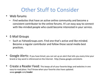 Other Stuff to Consider
• Web forums
   – Find websites that have an active online community and become a
     consistent contributor to the online forums. It’s an easy way to connect
     with like-minded people who could become interested in your service.


• E-Mail Groups
   – Such as YahooGroups.com. Find one that’s active and like-minded.
     Become a regular contributor and follow those social media best
     practices.

• Google Alerts: If you have Gmail, you can set up an alert that tells you every time your
   brand or key word is referenced on the Internet. http://www.google.com/alerts


• Create a Reader Feed: This keeps all of your favorite blogs and websites in one
   easy-to-read place. You’ll know when your favorite sites have updated.
   www.google.com/reader
 