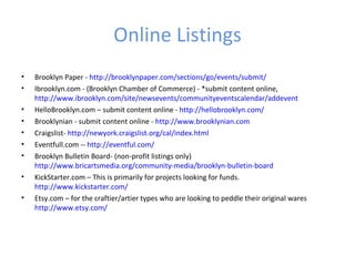Online Listings
•   Brooklyn Paper - http://brooklynpaper.com/sections/go/events/submit/
•   Ibrooklyn.com - (Brooklyn Chamber of Commerce) - *submit content online,
    http://www.ibrooklyn.com/site/newsevents/communityeventscalendar/addevent
•   HelloBrooklyn.com – submit content online - http://hellobrooklyn.com/
•   Brooklynian - submit content online - http://www.brooklynian.com
•   Craigslist- http://newyork.craigslist.org/cal/index.html
•   Eventfull.com -- http://eventful.com/
•   Brooklyn Bulletin Board- (non-profit listings only)
    http://www.bricartsmedia.org/community-media/brooklyn-bulletin-board
•   KickStarter.com – This is primarily for projects looking for funds.
    http://www.kickstarter.com/
•   Etsy.com – for the craftier/artier types who are looking to peddle their original wares
    http://www.etsy.com/
 
