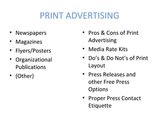 PRINT ADVERTISING
• Newspapers        • Pros & Cons of Print
• Magazines           Advertising
• Flyers/Posters    • Media Rate Kits
• Organizational    • Do’s & Do Not’s of Print
  Publications        Layout
• (Other)           • Press Releases and
                      other Free Press
                      Options
                    • Proper Press Contact
                      Etiquette
 