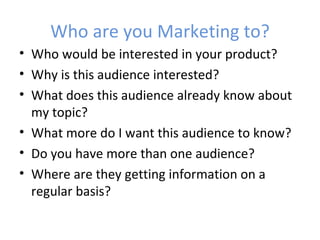 Who are you Marketing to?
• Who would be interested in your product?
• Why is this audience interested?
• What does this audience already know about
  my topic?
• What more do I want this audience to know?
• Do you have more than one audience?
• Where are they getting information on a
  regular basis?
 