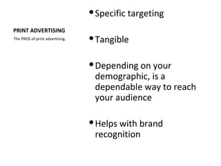  Specific targeting
PRINT ADVERTISING
The PROS of print advertising.    Tangible

                                  Depending on your
                                   demographic, is a
                                   dependable way to reach
                                   your audience

                                  Helps with brand
                                   recognition
 