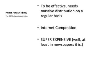 • To be effective, needs
PRINT ADVERTISING                  massive distribution on a
The CONS of print advertising.     regular basis

                                 • Internet Competition

                                 • SUPER EXPENSIVE (well, at
                                   least in newspapers it is.)
 