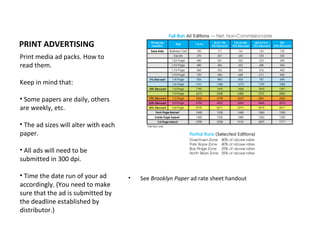 PRINT ADVERTISING
Print media ad packs. How to
read them.

Keep in mind that:

• Some papers are daily, others
are weekly, etc.

• The ad sizes will alter with each
paper.

• All ads will need to be
submitted in 300 dpi.

• Time the date run of your ad        •   See Brooklyn Paper ad rate sheet handout
accordingly. (You need to make
sure that the ad is submitted by
the deadline established by
distributor.)
 