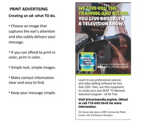 PRINT ADVERTISING
Creating an ad: what TO do.

• Choose an image that
captures the eye’s attention
and also subtly delivers your
message.

• If you can afford to print in
color, print in color.

• Simple text, simple images.

• Make contact information
clear and easy to find.

• Keep your message simple.
 