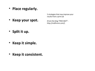 • Place regularly.
                        5 strategies that may improve your
                        results from a print ad

• Keep your spot.       (From the blog “FREE BAIT”:
                        http://midfinmm.com/)



• Split it up.

• Keep it simple.

• Keep it consistent.
 